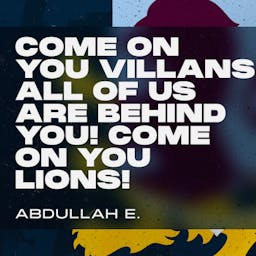 Come on you Villans all of us are behind you! Come on you lions! Abdullah E.